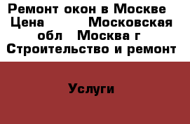 Ремонт окон в Москве › Цена ­ 500 - Московская обл., Москва г. Строительство и ремонт » Услуги   